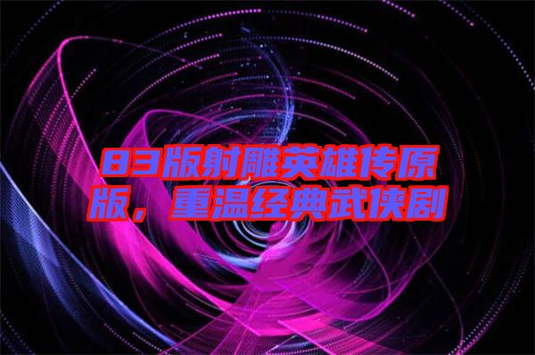 83版射雕英雄傳原版，重溫經(jīng)典武俠劇