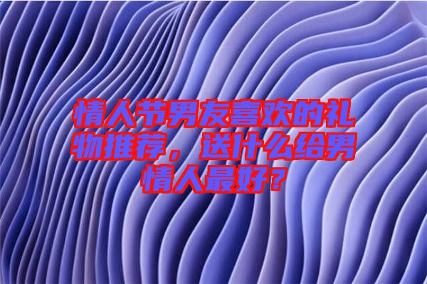 情人節(jié)男友喜歡的禮物推薦，送什么給男情人最好？