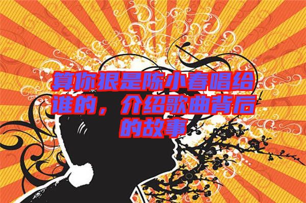 算你狠是陳小春唱給誰的，介紹歌曲背后的故事