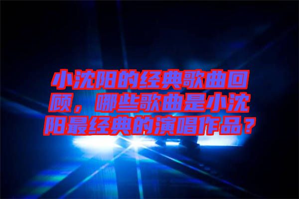 小沈陽的經(jīng)典歌曲回顧，哪些歌曲是小沈陽最經(jīng)典的演唱作品？
