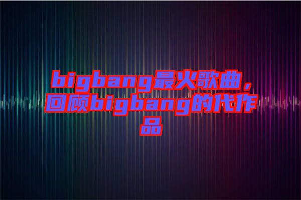 bigbang最火歌曲，回顧bigbang的代作品