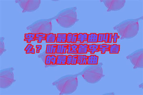 李宇春最新單曲叫什么？聽(tīng)聽(tīng)這首李宇春的最新歌曲