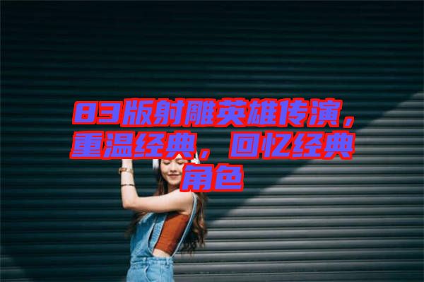 83版射雕英雄傳演，重溫經(jīng)典，回憶經(jīng)典角色