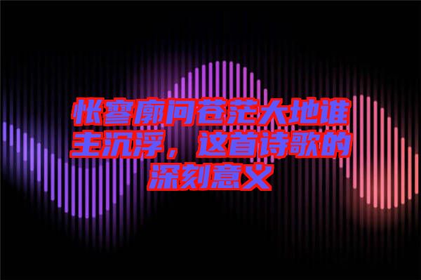 悵寥廓問蒼茫大地誰(shuí)主沉浮，這首詩(shī)歌的深刻意義