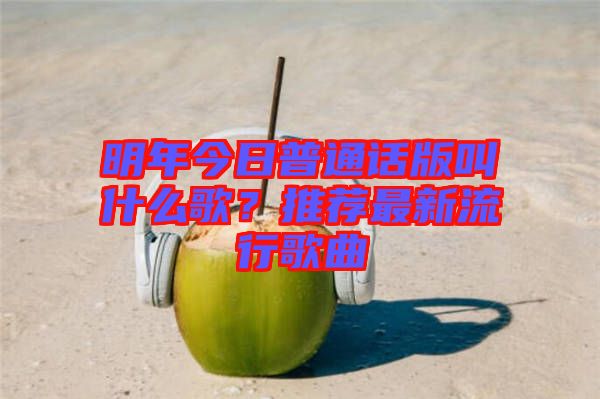 明年今日普通話版叫什么歌？推薦最新流行歌曲