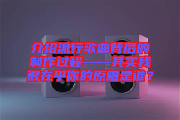 介紹流行歌曲背后的制作過程——其實(shí)我很在乎你的原唱是誰？