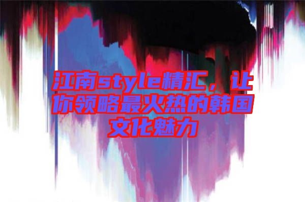 江南style精匯，讓你領(lǐng)略最火熱的韓國文化魅力