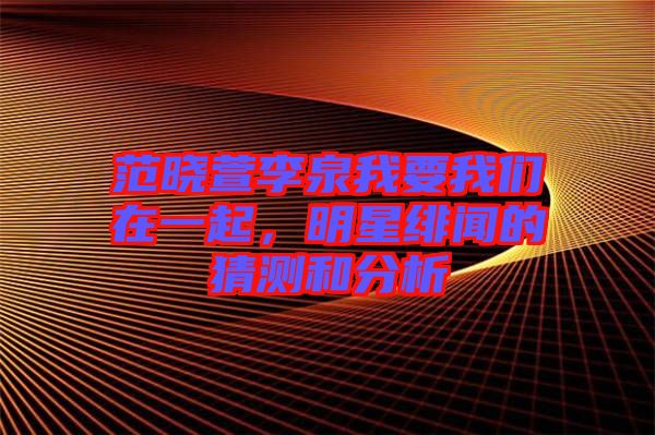 范曉萱李泉我要我們在一起，明星緋聞的猜測和分析