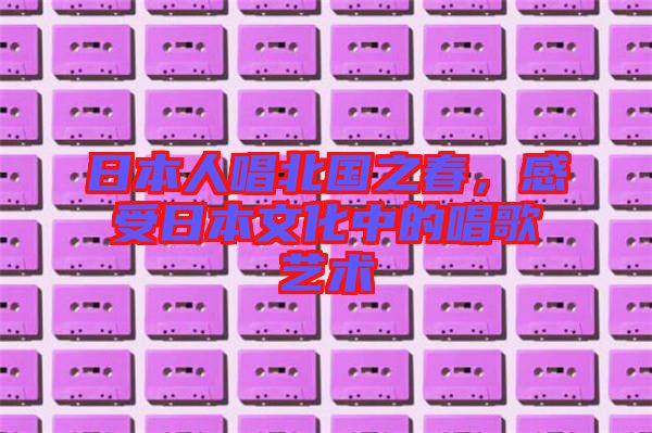 日本人唱北國(guó)之春，感受日本文化中的唱歌藝術(shù)