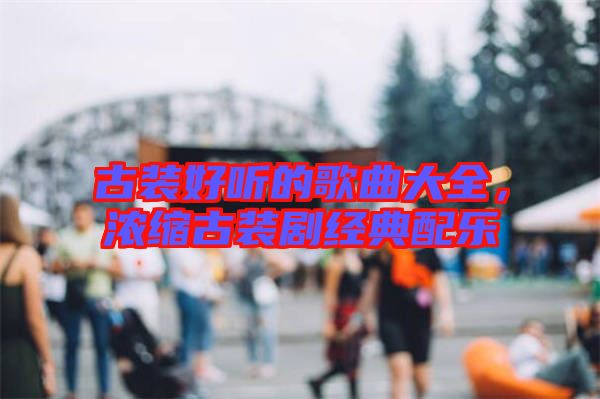 古裝好聽的歌曲大全，濃縮古裝劇經(jīng)典配樂