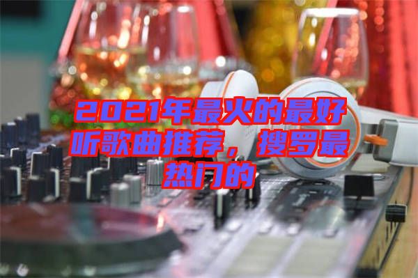 2021年最火的最好聽歌曲推薦，搜羅最熱門的