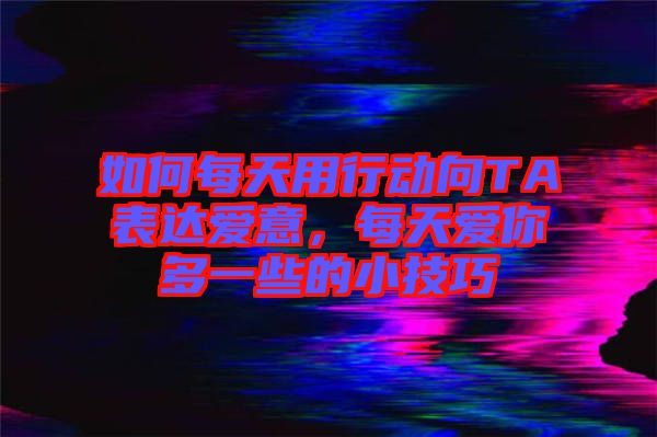 如何每天用行動向TA表達愛意，每天愛你多一些的小技巧