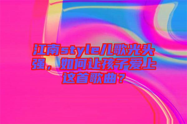 江南style兒歌光頭強(qiáng)，如何讓孩子愛(ài)上這首歌曲？