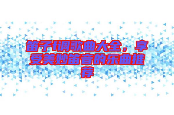笛子f調(diào)歌曲大全，享受美妙笛音的樂曲推薦