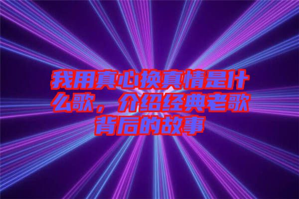 我用真心換真情是什么歌，介紹經(jīng)典老歌背后的故事