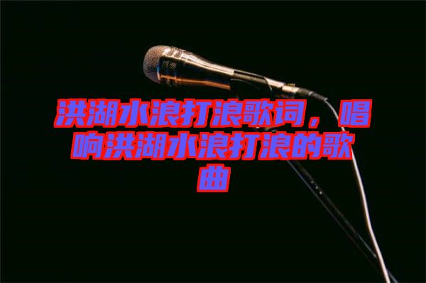 洪湖水浪打浪歌詞，唱響洪湖水浪打浪的歌曲