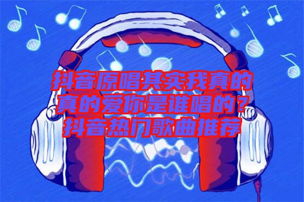 抖音原唱其實我真的真的愛你是誰唱的？抖音熱門歌曲推薦