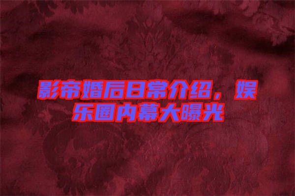 影帝婚后日常介紹，娛樂圈內(nèi)幕大曝光