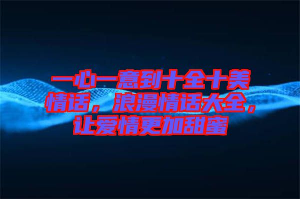 一心一意到十全十美情話，浪漫情話大全，讓愛情更加甜蜜