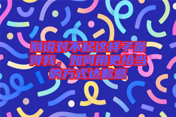 別說對(duì)不起這樣子顯得我，如何用更恰當(dāng)?shù)姆绞竭_(dá)歉意