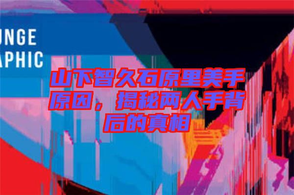 山下智久石原里美手原因，揭秘兩人手背后的真相