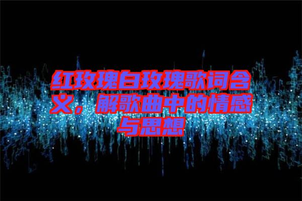 紅玫瑰白玫瑰歌詞含義，解歌曲中的情感與思想