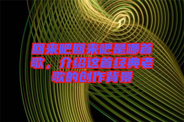 回來吧回來吧是哪首歌，介紹這首經典老歌的創(chuàng)作背景