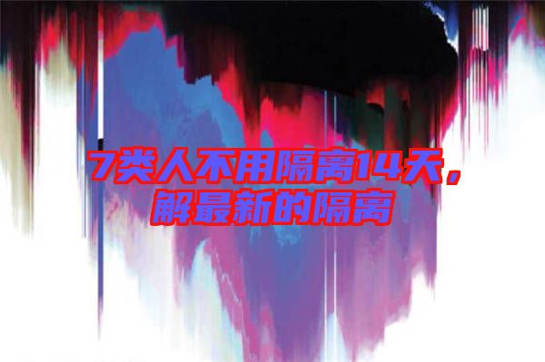7類人不用隔離14天，解最新的隔離