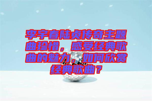 李宇春陸貞傳奇主題曲珍惜，感受經(jīng)典歌曲的魅力，如何欣賞經(jīng)典歌曲？
