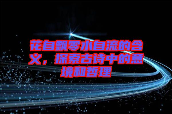 花自飄零水自流的含義，探索古詩中的意境和哲理