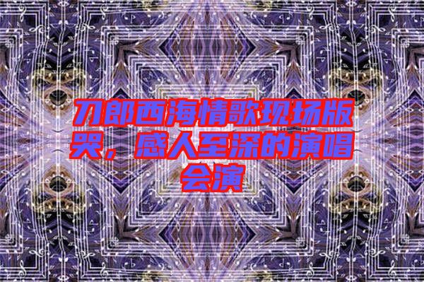 刀郎西海情歌現(xiàn)場(chǎng)版哭，感人至深的演唱會(huì)演