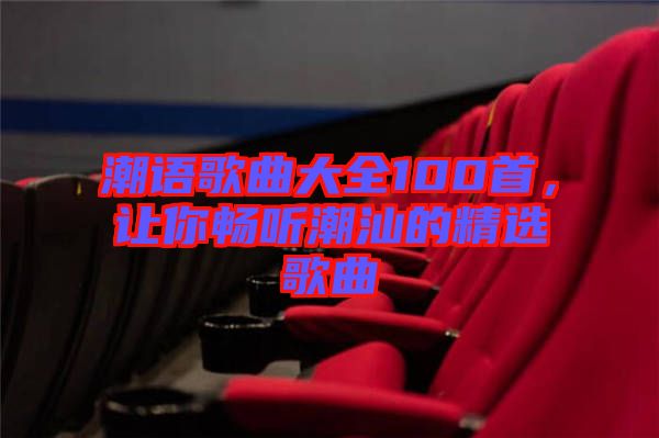 潮語歌曲大全100首，讓你暢聽潮汕的精選歌曲