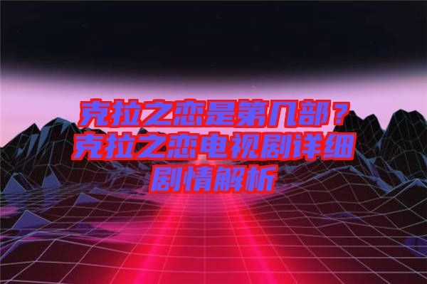 克拉之戀是第幾部？克拉之戀電視劇詳細(xì)劇情解析