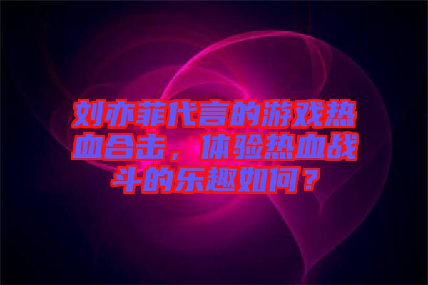劉亦菲代言的游戲熱血合擊，體驗熱血戰(zhàn)斗的樂趣如何？