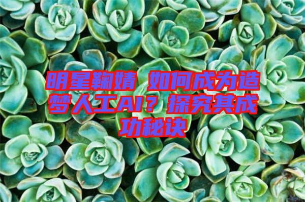 明星鞠婧祎如何成為造夢人工AI？探究其成功秘訣
