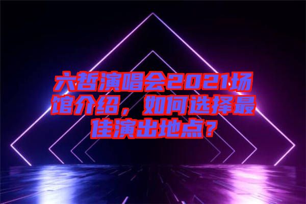 六哲演唱會(huì)2021場(chǎng)館介紹，如何選擇最佳演出地點(diǎn)？