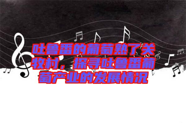 吐魯番的葡萄熟了關牧村，探尋吐魯番葡萄產(chǎn)業(yè)的發(fā)展情況