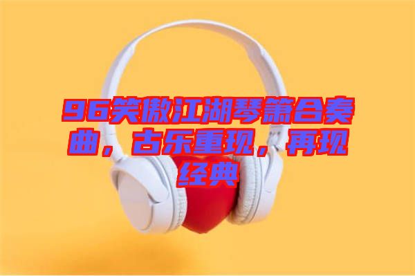 96笑傲江湖琴簫合奏曲，古樂重現(xiàn)，再現(xiàn)經(jīng)典