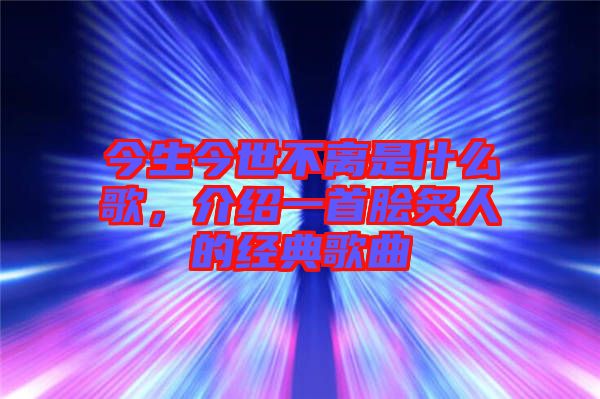 今生今世不離是什么歌，介紹一首膾炙人的經(jīng)典歌曲