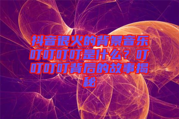 抖音很火的背景音樂叮叮叮叮是什么？叮叮叮叮背后的故事揭秘