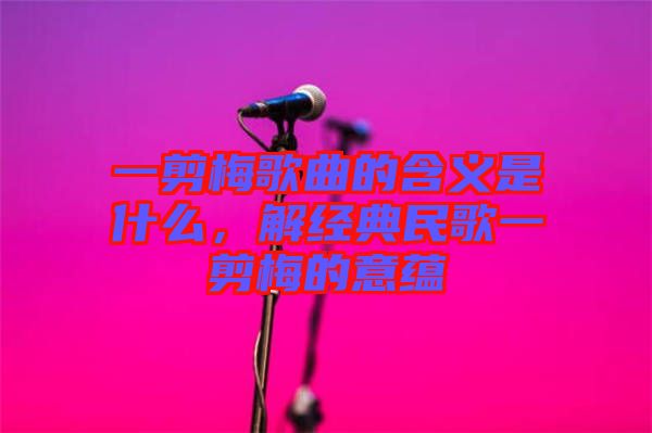 一剪梅歌曲的含義是什么，解經(jīng)典民歌一剪梅的意蘊