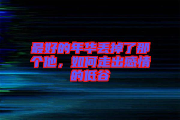 最好的年華丟掉了那個他，如何走出感情的低谷