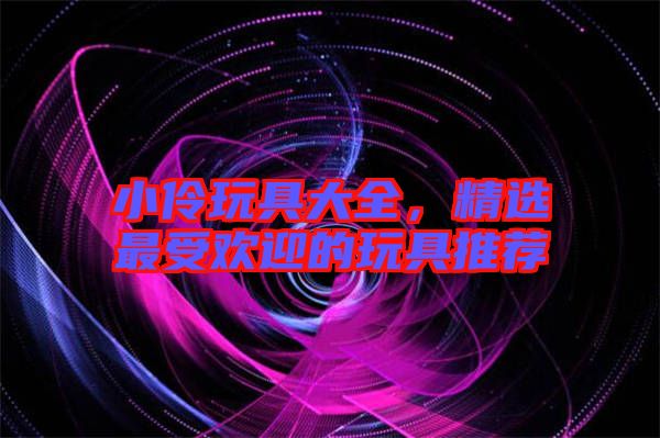 小伶玩具大全，精選最受歡迎的玩具推薦