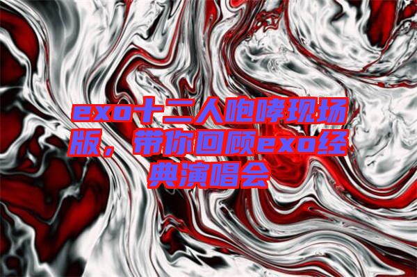 exo十二人咆哮現(xiàn)場版，帶你回顧exo經(jīng)典演唱會