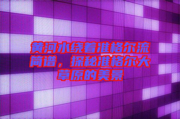 黃河水繞著準(zhǔn)格爾流簡譜，探秘準(zhǔn)格爾大草原的美景