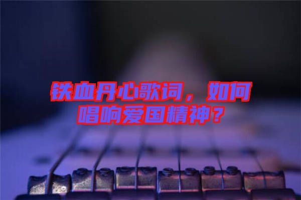 鐵血丹心歌詞，如何唱響愛國精神？