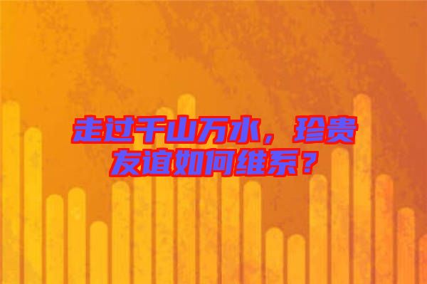 走過千山萬水，珍貴友誼如何維系？