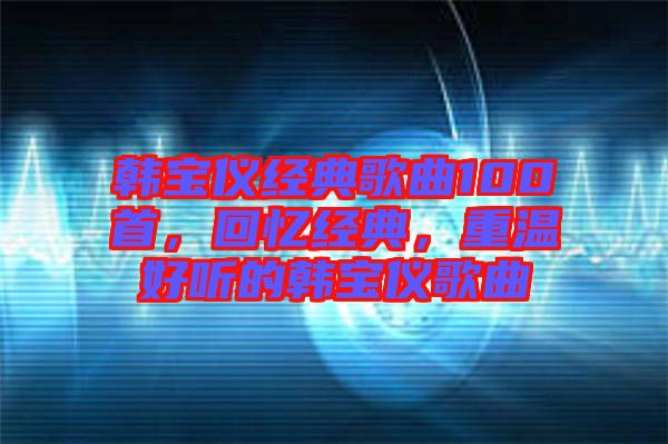韓寶儀經(jīng)典歌曲100首，回憶經(jīng)典，重溫好聽的韓寶儀歌曲