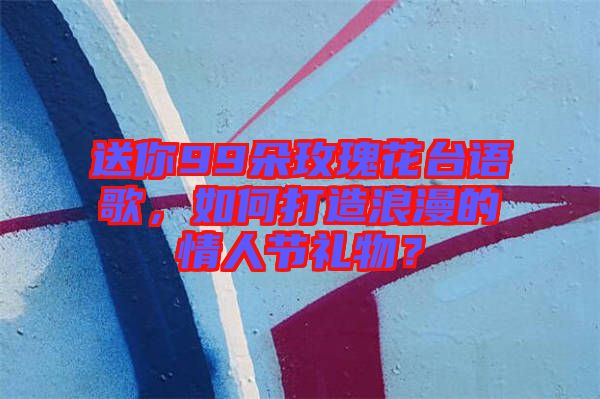 送你99朵玫瑰花臺(tái)語(yǔ)歌，如何打造浪漫的情人節(jié)禮物？