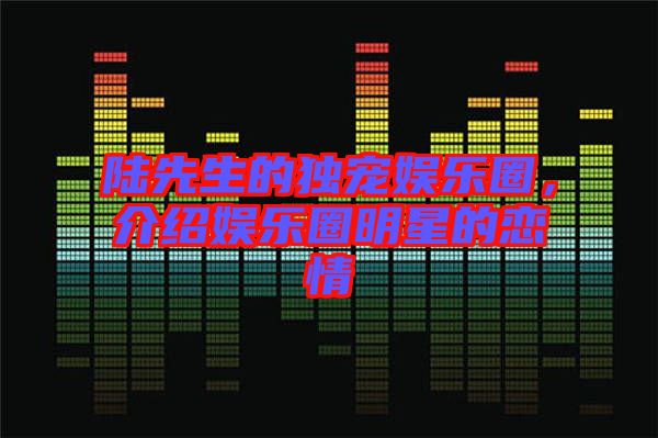 陸先生的獨寵娛樂圈，介紹娛樂圈明星的戀情